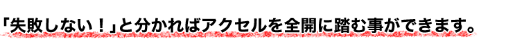 「失敗しない」と分かればアクセルを全開に踏む事ができます。